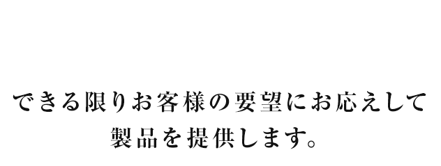 できる限りお客様の要望にお応えして製品を提供します。